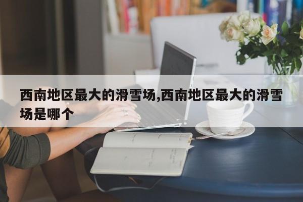 西南地区最大的滑雪场,西南地区最大的滑雪场是哪个