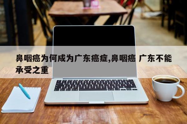 鼻咽癌为何成为广东癌症,鼻咽癌 广东不能承受之重