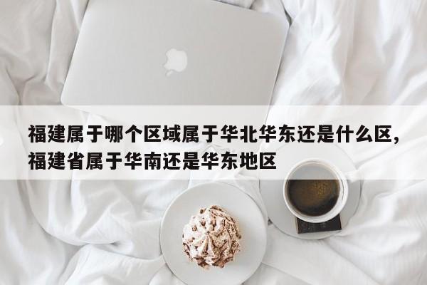 福建属于哪个区域属于华北华东还是什么区,福建省属于华南还是华东地区
