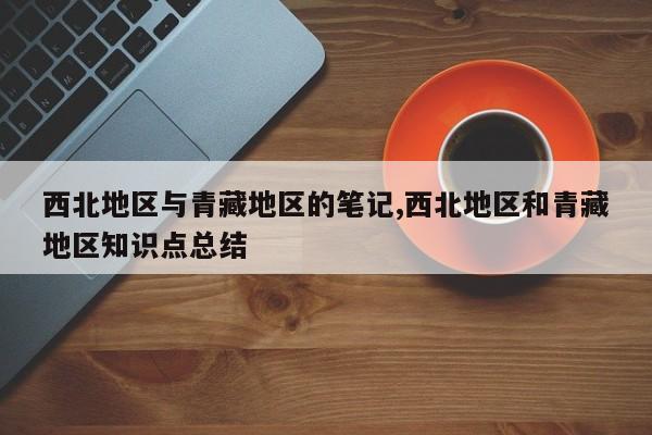 西北地区与青藏地区的笔记,西北地区和青藏地区知识点总结