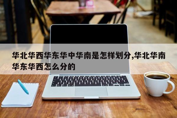 华北华西华东华中华南是怎样划分,华北华南华东华西怎么分的