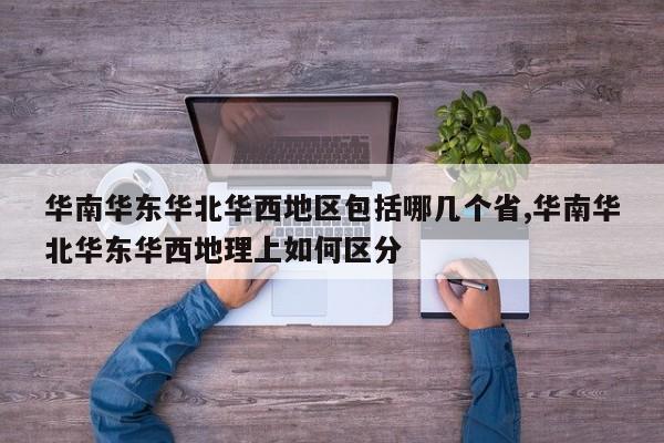 华南华东华北华西地区包括哪几个省,华南华北华东华西地理上如何区分