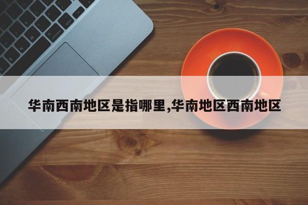 华南西南地区是指哪里,华南地区西南地区
