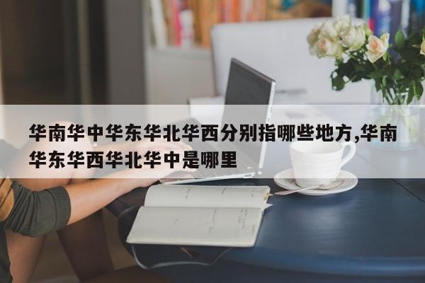 华南华中华东华北华西分别指哪些地方,华南华东华西华北华中是哪里