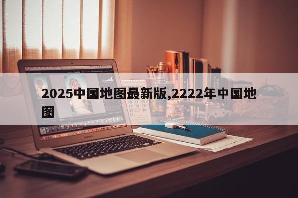 2025中国地图最新版,2222年中国地图