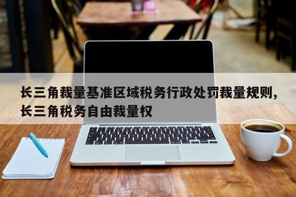 长三角裁量基准区域税务行政处罚裁量规则,长三角税务自由裁量权