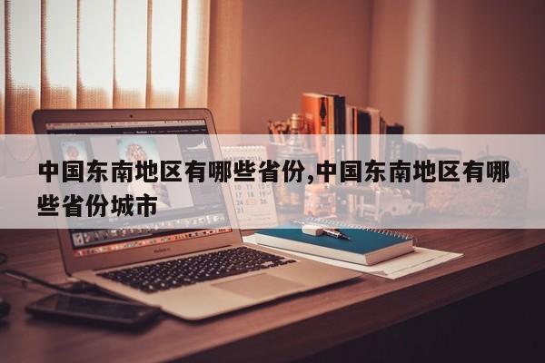 中国东南地区有哪些省份,中国东南地区有哪些省份城市