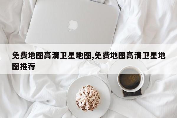 免费地图高清卫星地图,免费地图高清卫星地图推荐