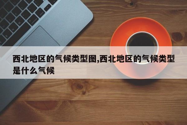 西北地区的气候类型图,西北地区的气候类型是什么气候