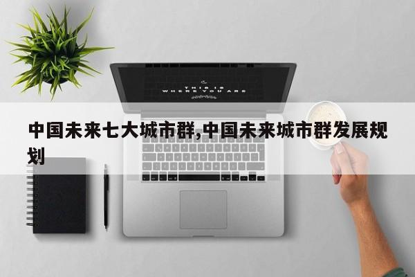 中国未来七大城市群,中国未来城市群发展规划