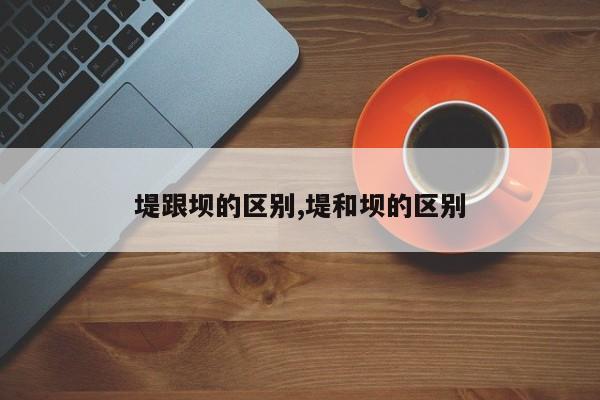 堤跟坝的区别,堤和坝的区别