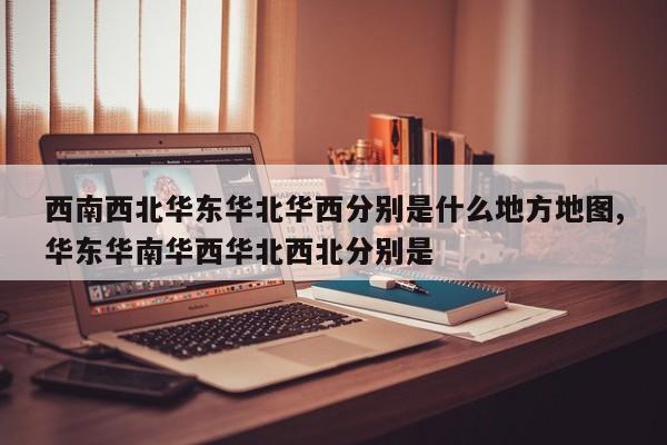 西南西北华东华北华西分别是什么地方地图,华东华南华西华北西北分别是