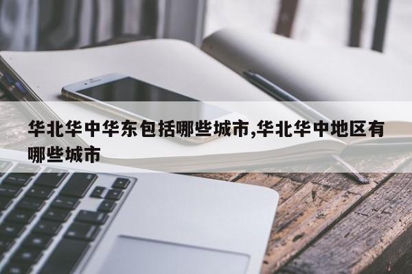 华北华中华东包括哪些城市,华北华中地区有哪些城市