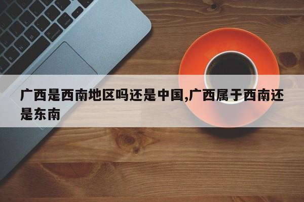 广西是西南地区吗还是中国,广西属于西南还是东南
