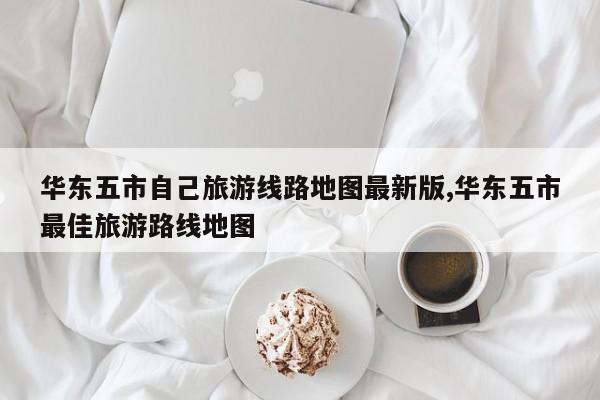 华东五市自己旅游线路地图最新版,华东五市最佳旅游路线地图