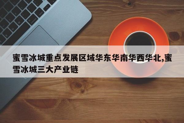 蜜雪冰城重点发展区域华东华南华西华北,蜜雪冰城三大产业链