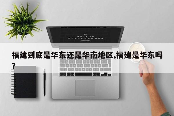 福建到底是华东还是华南地区,福建是华东吗?