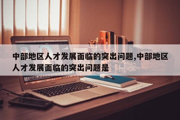 中部地区人才发展面临的突出问题,中部地区人才发展面临的突出问题是