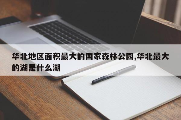 华北地区面积最大的国家森林公园,华北最大的湖是什么湖