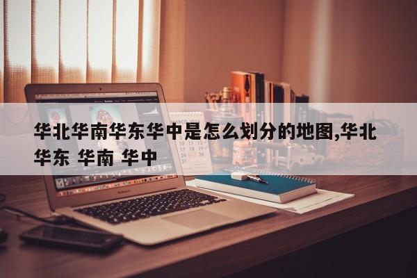 华北华南华东华中是怎么划分的地图,华北 华东 华南 华中
