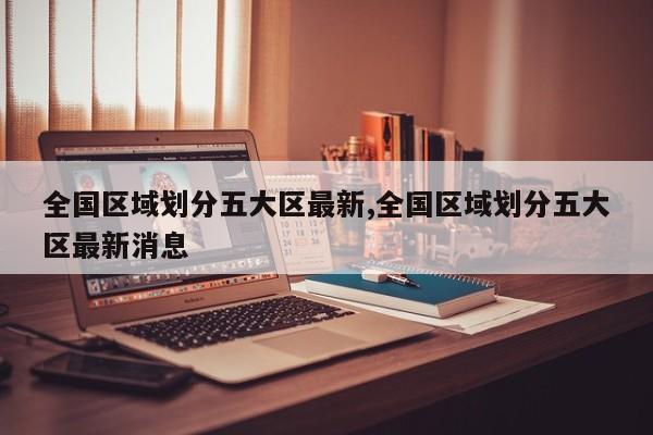 全国区域划分五大区最新,全国区域划分五大区最新消息