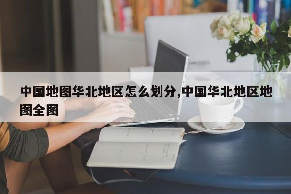 中国地图华北地区怎么划分,中国华北地区地图全图
