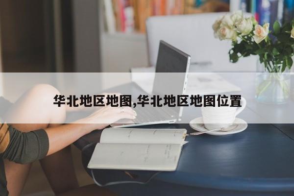 华北地区地图,华北地区地图位置