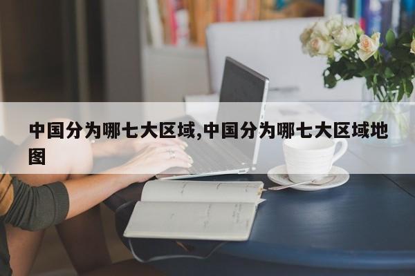 中国分为哪七大区域,中国分为哪七大区域地图
