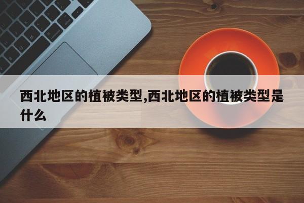 西北地区的植被类型,西北地区的植被类型是什么