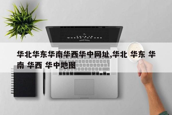 华北华东华南华西华中网址,华北 华东 华南 华西 华中地图