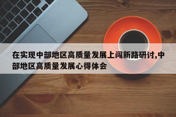 在实现中部地区高质量发展上闯新路研讨,中部地区高质量发展心得体会