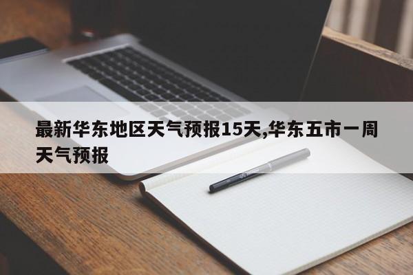 最新华东地区天气预报15天,华东五市一周天气预报