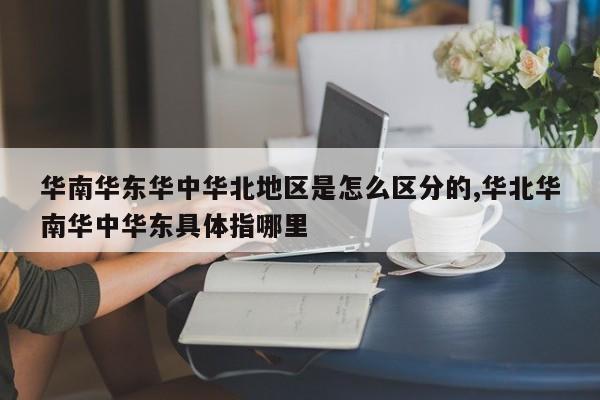 华南华东华中华北地区是怎么区分的,华北华南华中华东具体指哪里