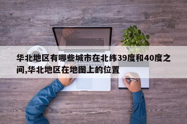 华北地区有哪些城市在北纬39度和40度之间,华北地区在地图上的位置