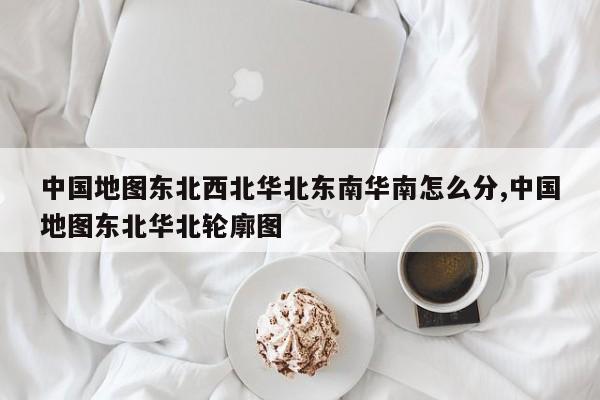 中国地图东北西北华北东南华南怎么分,中国地图东北华北轮廓图