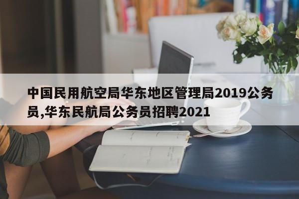 中国民用航空局华东地区管理局2019公务员,华东民航局公务员招聘2021