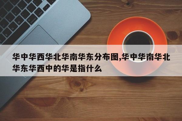 华中华西华北华南华东分布图,华中华南华北华东华西中的华是指什么