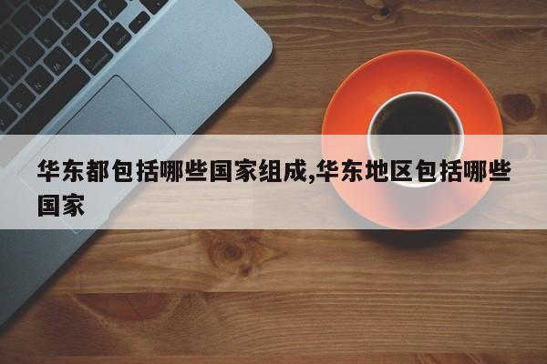 华东都包括哪些国家组成,华东地区包括哪些国家