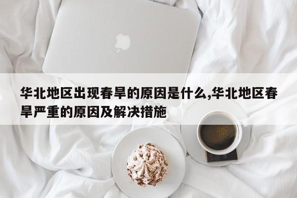 华北地区出现春旱的原因是什么,华北地区春旱严重的原因及解决措施
