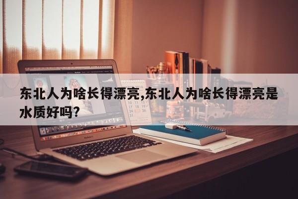 东北人为啥长得漂亮,东北人为啥长得漂亮是水质好吗?
