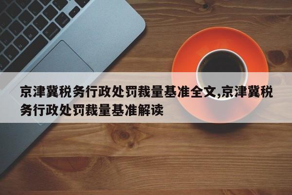 京津冀税务行政处罚裁量基准全文,京津冀税务行政处罚裁量基准解读