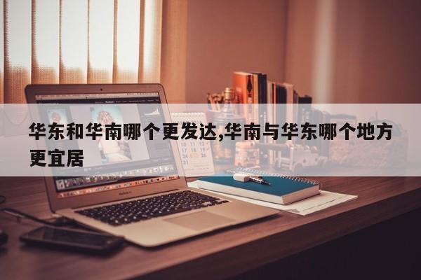 华东和华南哪个更发达,华南与华东哪个地方更宜居