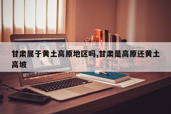 甘肃属于黄土高原地区吗,甘肃是高原还黄土高坡