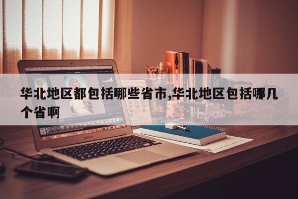 华北地区都包括哪些省市,华北地区包括哪几个省啊
