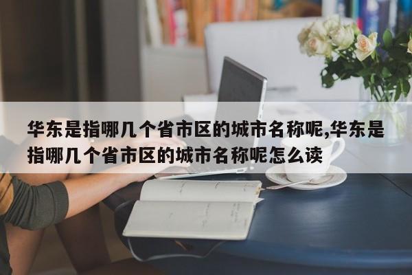 华东是指哪几个省市区的城市名称呢,华东是指哪几个省市区的城市名称呢怎么读