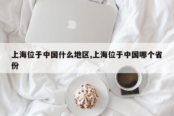 上海位于中国什么地区,上海位于中国哪个省份