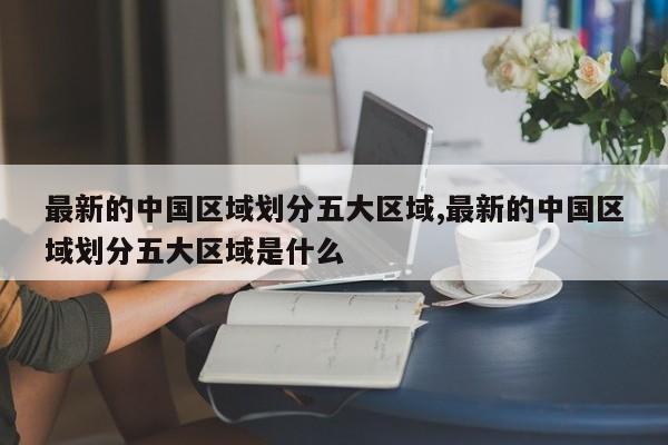最新的中国区域划分五大区域,最新的中国区域划分五大区域是什么