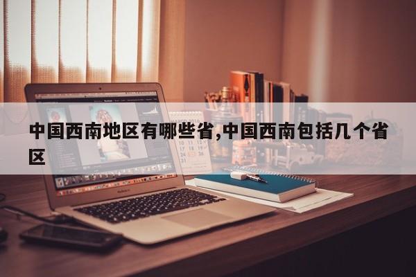 中国西南地区有哪些省,中国西南包括几个省区