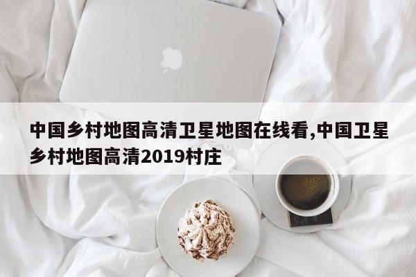 中国乡村地图高清卫星地图在线看,中国卫星乡村地图高清2019村庄