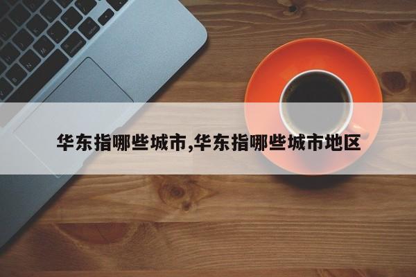 华东指哪些城市,华东指哪些城市地区